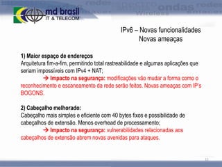 IPv6 – Novas funcionalidades
Novas ameaças
1) Maior espaço de endereços
Arquitetura fim-a-fim, permitindo total rastreabilidade e algumas aplicações que
seriam impossíveis com IPv4 + NAT;
 Impacto na segurança: modificações vão mudar a forma como o
reconhecimento e escaneamento da rede serão feitos. Novas ameaças com IP’s
BOGONS.
2) Cabeçalho melhorado:
Cabeçalho mais simples e eficiente com 40 bytes fixos e possibilidade de
cabeçalhos de extensão. Menos overhead de processamento;
 Impacto na segurança: vulnerabilidades relacionadas aos
cabeçalhos de extensão abrem novas avenidas para ataques.

11

 