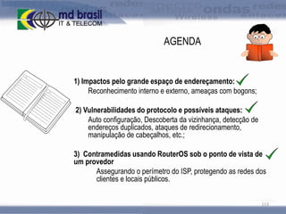 AGENDA

1) Impactos pelo grande espaço de endereçamento:
Reconhecimento interno e externo, ameaças com bogons;

2) Vulnerabilidades do protocolo e possíveis ataques:
Auto configuração, Descoberta da vizinhança, detecção de
endereços duplicados, ataques de redirecionamento,
manipulação de cabeçalhos, etc.;
3) Contramedidas usando RouterOS sob o ponto de vista de
um provedor
Assegurando o perímetro do ISP, protegendo as redes dos
clientes e locais públicos.
113

 
