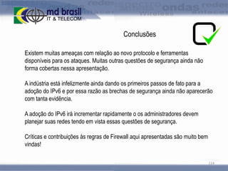 Conclusões
Existem muitas ameaças com relação ao novo protocolo e ferramentas
disponíveis para os ataques. Muitas outras questões de segurança ainda não
forma cobertas nessa apresentação.
A indústria está infelizmente ainda dando os primeiros passos de fato para a
adoção do IPv6 e por essa razão as brechas de segurança ainda não aparecerão
com tanta evidência.
A adoção do IPv6 irá incrementar rapidamente o os administradores devem
planejar suas redes tendo em vista essas questões de segurança.

Críticas e contribuições às regras de Firewall aqui apresentadas são muito bem
vindas!
114

 