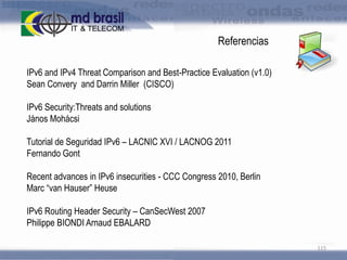 Referencias
IPv6 and IPv4 Threat Comparison and Best-Practice Evaluation (v1.0)
Sean Convery and Darrin Miller (CISCO)

IPv6 Security:Threats and solutions
János Mohácsi
Tutorial de Seguridad IPv6 – LACNIC XVI / LACNOG 2011
Fernando Gont
Recent advances in IPv6 insecurities - CCC Congress 2010, Berlin
Marc “van Hauser” Heuse
IPv6 Routing Header Security – CanSecWest 2007
Philippe BIONDI Arnaud EBALARD
115

 