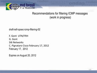 Recommendations for filtering ICMP messages
(work in progress)

draft-ietf-opsec-icmp-filtering-02
F. Gont UTN/FRH
G. Gont
SI6 Networks
C. Pignataro Cisco February 17, 2012
February 17, 2012

Expires on August 20, 2012

120

 