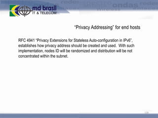 “Privacy Addressing” for end hosts
RFC 4941 “Privacy Extensions for Stateless Auto-configuration in IPv6”,
establishes how privacy address should be created and used. With such
implementation, nodes ID will be randomized and distribution will be not
concentrated within the subnet.

128

 
