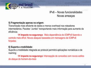 IPv6 – Novas funcionalidades
Novas ameaças
5) Fragmentação apenas na origem:
Transmissão mais eficiente de dados e menos overhead nos roteadores
intermediários. Pacotes “Jumbo” transportando mais informação para aumento da
eficiência;
 Impacto na segurança: Mais dependência do ICMPv6 fazendo o
controle mais difícil. Novos ataques baseados em mensagens de ICMPv6
forjadas;
6) Suporta a mobilidade:
Suporte a mobilidade integrada ao protocol permitirá aplicações nomádicas e de
roaming;
 Impacto na segurança: Intercepção de conexões com novos estilos
de ataque do homem-do-meio
13

 