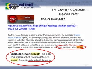 IPv6 – Novas funcionalidades
Suporte a IPSec?
C|Net – 12 de maio de 2011

http://news.cnet.com/d-link-helps-shift-ipv6-readiness-to-a-high-gear/830117938_105-20062381-1.html

16

 