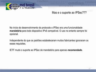 Mas e o suporte ao IPSec???

No início do desenvolvimento do protocolo o IPSec era uma funcionalidade
mandatória para todo dispositivo IPv6 compatível. O uso no entanto sempre foi
opcional.
Independente do que os padrões estabeleceram muitos fabricantes ignoraram os
esses requisites.

IETF mudo o suporte ao IPSec de mandatório para apenas recomendado.

17

 