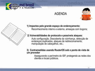 AGENDA
1) Impactos pelo grande espaço de endereçamento:
Reconhecimento interno e externo, ameaças com bogons;
2) Vulnerabilidades do protocolo e possíveis ataques:
Auto configuração, Descoberta da vizinhança, detecção de
endereços duplicados, ataques de redirecionamento,
manipulação de cabeçalhos, etc.;
3) Contramedidas usando RouterOS sob o ponto de vista de
um provedor
Assegurando o perímetro do ISP, protegendo as redes dos
clientes e locais públicos.

18

 