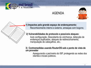 AGENDA
1) Impactos pelo grande espaço de endereçamento:
Reconhecimento interno e externo, ameaças com bogons;
2) Vulnerabilidades do protocolo e possíveis ataques:
Auto configuração, Descoberta da vizinhança, detecção de
endereços duplicados, ataques de redirecionamento,
manipulação de cabeçalhos, etc.;
3) Contramedidas usando RouterOS sob o ponto de vista de
um provedor
Assegurando o perímetro do ISP, protegendo as redes dos
clientes e locais públicos.

19

 