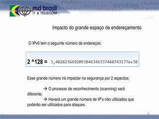 Impacto do grande espaço de endereçamento
O IPv6 tem o seguinte número de endereços:

2 ^128 =
Esse grande número irá impactar na segurança por 2 aspectos:
 O processo de reconhecimento (scanning) será

diferente;
 Haverá um grande número de IP’s não utilizados que
poderão ser utilizados para ataques.
20

 