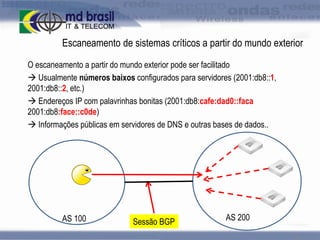Escaneamento de sistemas críticos a partir do mundo exterior
O escaneamento a partir do mundo exterior pode ser facilitado
 Usualmente números baixos configurados para servidores (2001:db8::1,
2001:db8::2, etc.)
 Endereços IP com palavrinhas bonitas (2001:db8:cafe:dad0::faca
2001:db8:face::c0de)
 Informações públicas em servidores de DNS e outras bases de dados..

AS 100

Sessão BGP

AS 200
26

 