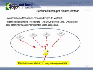 Reconhecimento por clientes internos
Reconhecimento fácil com os novos endereços de Multicast;
Pingando seletivamente “All Routers”, “All DHCP Servers”, etc., um atacante
pode obter informações interessantes sobre a rede alvo.

Cliente interno malicioso ou máquina comprometida
27

 