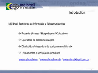 Introduction
MD Brasil Tecnologia da Informação e Telecomunicações
 Provedor (Acesso / Hospedagem / Colocation)
 Operadora de Telecomunicações
 Distribuidora/integradora de equipamentos Mikrotik
 Treinamentos e serviços de consultoria
www.mdbrasil.com / www.mdbrasil.com.br / www.mikrotikbrasil.com.br

3

 