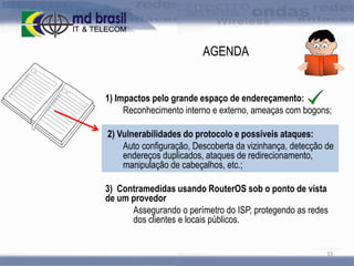 AGENDA

1) Impactos pelo grande espaço de endereçamento:
Reconhecimento interno e externo, ameaças com bogons;
2) Vulnerabilidades do protocolo e possíveis ataques:
Auto configuração, Descoberta da vizinhança, detecção de
endereços duplicados, ataques de redirecionamento,
manipulação de cabeçalhos, etc.;
3) Contramedidas usando RouterOS sob o ponto de vista
de um provedor
Assegurando o perímetro do ISP, protegendo as redes
dos clientes e locais públicos.

33

 