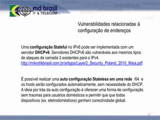 Vulnerabilidades relacionadas à
configuração de endereços
Uma configuração Stateful no IPv6 pode ser implementada com um
servidor DHCPv6. Servidores DHCPv6 são vulneráveis aos mesmos tipos
de ataques de camada 2 existentes para o IPv4.
http://mikrotikbrasil.com.br/artigos/Layer2_Security_Poland_2010_Maia.pdf
É possível realizar uma auto configuração Stateless em uma rede /64 e
os hosts serão configurados automaticamente, sem necessidade do DHCP.
A ideia por trás da auto configuração é oferecer uma forma de configuração
sem traumas para usuários domésticos e permitir que que todos
dispositivos (ex. eletrodomésticos) ganhem conectividade global.
34

 