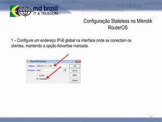 Configuração Stateless no Mikrotik
RouterOS
1 – Configure um endereço IPv6 global na interface onde se conectam os
clientes, mantendo a opção Advertise marcada.

35

 