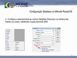 Configuração Stateless no Mikrotik RouterOS
2 – Configure o descobrimento de vizinhos (Neighbor Discovery) na interface dos
clientes (ou todas), habilitando a opção Advertise DNS

36

 