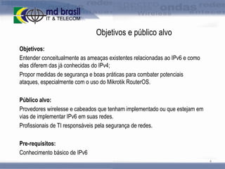 Objetivos e público alvo
Objetivos:
Entender conceitualmente as ameaças existentes relacionadas ao IPv6 e como
elas diferem das já conhecidas do IPv4;
Propor medidas de segurança e boas práticas para combater potenciais
ataques, especialmente com o uso do Mikrotik RouterOS.
Público alvo:
Provedores wirelesse e cabeados que tenham implementado ou que estejam em
vias de implementar IPv6 em suas redes.
Profissionais de TI responsáveis pela segurança de redes.
Pre-requisitos:
Conhecimento básico de IPv6
4

 