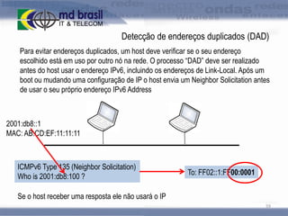 Detecção de endereços duplicados (DAD)
Para evitar endereços duplicados, um host deve verificar se o seu endereço
escolhido está em uso por outro nó na rede. O processo “DAD” deve ser realizado
antes do host usar o endereço IPv6, incluindo os endereços de Link-Local. Após um
boot ou mudando uma configuração de IP o host envia um Neighbor Solicitation antes
de usar o seu próprio endereço IPv6 Address

2001:db8::1
MAC: AB:CD:EF:11:11:11

ICMPv6 Type 135 (Neighbor Solicitation)
Who is 2001:db8:100 ?

To: FF02::1:FF00:0001

Se o host receber uma resposta ele não usará o IP
59

 