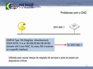 Problemas com o DAD

2001:db8::1

ICMPv6 Type 136 (Neighbor Advertisement)
XXXX:XXXX::X is at BA:DB:AD:BA:DB:AD:BA
(Answer with it own MAC, for every NS it receives
on a specific interface)

To: 2001:db8::1

Utilizado para causar ataque de negação de serviços e para se passer por
dispositivos críticos
60

 