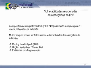 Vulnerabilidades relacionadas
aos cabeçalhos do IPv6

As especificações do protocolo IPv6 (RFC 2460) não impõe restrições para o
uso de cabeçalhos de extensão
Muitos ataques podem ser feitos usando vulnerabilidades dos cabeçalhos de
extensão
 Routing Header tipo 0 (RH0)
 Opção Hop-by-hop / Router Alert
 Problemas com fragmentação

67

 