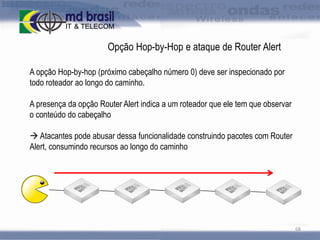 Opção Hop-by-Hop e ataque de Router Alert
A opção Hop-by-hop (próximo cabeçalho número 0) deve ser inspecionado por
todo roteador ao longo do caminho.
A presença da opção Router Alert indica a um roteador que ele tem que observar
o conteúdo do cabeçalho
 Atacantes pode abusar dessa funcionalidade construindo pacotes com Router
Alert, consumindo recursos ao longo do caminho

68

 