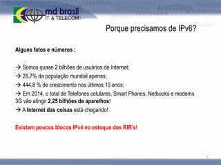 Porque precisamos de IPv6?
Alguns fatos e números :
 Somos quase 2 bilhões de usuários de Internet;
 28,7% da população mundial apenas;
 444,8 % de crescimento nos últimos 10 anos;
 Em 2014, o total de Telefones celulares, Smart Phones, Netbooks e modems
3G vão atingir 2.25 bilhões de aparelhos!
 A Internet das coisas está chegando!
Existem poucos blocos IPv4 no estoque dos RIR’s!

7

 