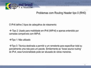 Problemas com Routing Header tipo 0 (RH0)

O IPv6 define 3 tipos de cabeçalhos de roteamento:
 Tipo 2: Usado para mobilidade em IPv6 (MIPv6) e apenas entendido por
camadas compatíveis com MIPv6.
Tipo 1: Não utilizado
Tipo 0: Técnica destinada a permitir a um remetente para especificar total ou
parcialmente uma rota para um pacote. Similarmente ao “loose source routing”
do IPv4, essa funcionalidade pode ser abusada de várias maneiras.

70

 