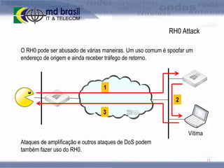 RH0 Attack
O RH0 pode ser abusado de várias maneiras. Um uso comum é spoofar um
endereço de origem e ainda receber tráfego de retorno.

1
2
3
Vítima
Ataques de amplificação e outros ataques de DoS podem
também fazer uso do RH0.
71

 
