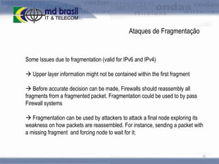 Ataques de Fragmentação

Some Issues due to fragmentation (valid for IPv6 and IPv4)
 Upper layer information might not be contained within the first fragment
 Before accurate decision can be made, Firewalls should reassembly all
fragments from a fragmented packet. Fragmentation could be used to by pass
Firewall systems
 Fragmentation can be used by attackers to attack a final node exploring its
weakness on how packets are reassembled. For instance, sending a packet with
a missing fragment and forcing node to wait for it;

75

 
