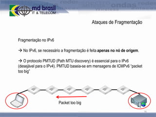 Ataques de Fragmentação
Fragmentação no IPv6
 No IPv6, se necessário a fragmentação é feita apenas no nó de origem.
 O protocolo PMTUD (Path MTU discovery) é essencial para o IPv6
(desejável para o IPv4). PMTUD baseia-se em mensagens de ICMPv6 “packet
too big”

Packet too big
76

 