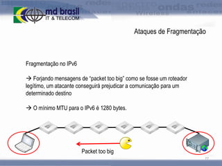 Ataques de Fragmentação

Fragmentação no IPv6
 Forjando mensagens de “packet too big” como se fosse um roteador
legítimo, um atacante conseguirá prejudicar a comunicação para um
determinado destino
 O mínimo MTU para o IPv6 é 1280 bytes.

Packet too big
77

 