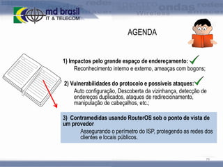 AGENDA
1) Impactos pelo grande espaço de endereçamento:
Reconhecimento interno e externo, ameaças com bogons;
2) Vulnerabilidades do protocolo e possíveis ataques:
Auto configuração, Descoberta da vizinhança, detecção de
endereços duplicados, ataques de redirecionamento,
manipulação de cabeçalhos, etc.;
3) Contramedidas usando RouterOS sob o ponto de vista de
um provedor
Assegurando o perímetro do ISP, protegendo as redes dos
clientes e locais públicos.

79

 