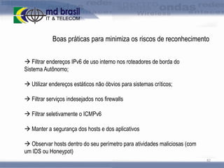 Boas práticas para minimiza os riscos de reconhecimento
 Filtrar endereços IPv6 de uso interno nos roteadores de borda do
Sistema Autônomo;
 Utilizar endereços estáticos não óbvios para sistemas críticos;

 Filtrar serviços indesejados nos firewalls
 Filtrar seletivamente o ICMPv6

 Manter a segurança dos hosts e dos aplicativos
 Observar hosts dentro do seu perímetro para atividades maliciosas (com
um IDS ou Honeypot)
82

 