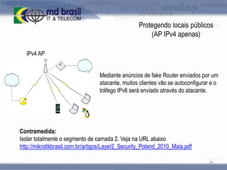 Protegendo locais públicos
(AP IPv4 apenas)
IPv4 AP
Mediante anúncios de fake Router enviados por um
atacante, muitos clientes vão se autoconfigurar e o
tráfego IPv6 será enviado através do atacante.

Contramedida:
Isolar totalmente o segmento de camada 2. Veja na URL abaixo
http://mikrotikbrasil.com.br/artigos/Layer2_Security_Poland_2010_Maia.pdf
84

 
