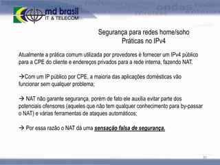 Segurança para redes home/soho
Práticas no IPv4
Atualmente a prática comum utilizada por provedores é fornecer um IPv4 público
para a CPE do cliente e endereços privados para a rede interna, fazendo NAT.
Com um IP público por CPE, a maioria das aplicações domésticas vão
funcionar sem qualquer problema;
 NAT não garante segurança, porém de fato ele auxilia evitar parte dos
potenciais ofensores (aqueles que não tem qualquer conhecimento para by-passar
o NAT) e várias ferramentas de ataques automáticos;
 Por essa razão o NAT dá uma sensação falsa de segurança.

85

 