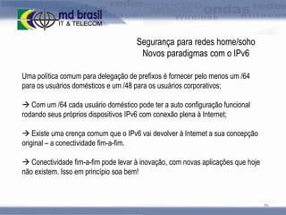 Segurança para redes home/soho
Novos paradigmas com o IPv6
Uma política comum para delegação de prefixos é fornecer pelo menos um /64
para os usuários domésticos e um /48 para os usuários corporativos;
 Com um /64 cada usuário doméstico pode ter a auto configuração funcional
rodando seus próprios dispositivos IPv6 com conexão plena à Internet;
 Existe uma crença comum que o IPv6 vai devolver à Internet a sua concepção
original – a conectividade fim-a-fim.
 Conectividade fim-a-fim pode levar à inovação, com novas aplicações que hoje
não existem. Isso em princípio soa bem!

86

 