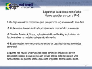 Segurança para redes home/soho
Novos paradigmas com o IPv6
Estão hoje os usuários preparados para (ou querendo ter) uma conexão fim-a-fim?

 Atulamente a Internet é utilizada principalmente para trabalho e recreação;
 Youtube, Facebook, Skype, aplicações de Home Banking applications, etc
funcionam bem no modelo atual que não é fim-a-fim;
 Existem razões nesse momento para expor os usuários internos à conexões
entrantes?

Enquanto não houver uma mudança nesse cenário os provedores devem
considerar oferecer a seus clientes um firewall básico, pelo menos com uma
funcionalidade de permitir apenas conexões originadas dentro da rede deles.
87

 