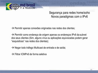 Segurança para redes home/soho
Novos paradigmas com o IPv6

 Permitir apenas conexões originadas nas redes dos clientes;

 Permitir como endereço de origem apenas os endereços IPv6 da subnet
dos seus clientes (Sim, alguns vírus ou aplicações equivocadas podem gerar
“esquisitices” nas redes dos clientes);
 Negar todo tráfego Multicast de entrada e de saída;
 Filtrar ICMPv6 de forma seletiva

88

 