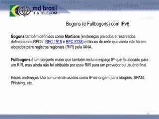 Bogons (e Fullbogons) com IPv6
Bogons também definidos como Martians (endereços privados e reservados
definidos nas RFC’s RFC 1918 e RFC 5735) e blocos de rede que ainda não foram
alocados para registros regionais (RIR) pela IANA.
Fullbogons é um conjunto maior que também inclui o espaço IP que foi alocado para
um RIR, mas ainda não foi atribuído por esse RIR para um provedor ou usuário final.
Esses endereços são comumente usados como IP de origem para ataques, SPAM,
Phishing, etc.

92

 