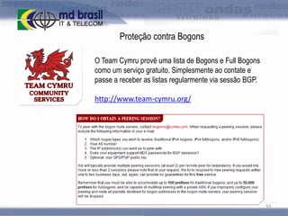 Proteção contra Bogons
O Team Cymru provê uma lista de Bogons e Full Bogons
como um serviço gratuito. Simplesmente ao contate e
passe a receber as listas regularmente via sessão BGP.
http://www.team-cymru.org/

93

 
