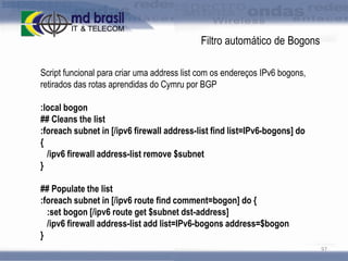 Filtro automático de Bogons
Script funcional para criar uma address list com os endereços IPv6 bogons,
retirados das rotas aprendidas do Cymru por BGP

:local bogon
## Cleans the list
:foreach subnet in [/ipv6 firewall address-list find list=IPv6-bogons] do
{
/ipv6 firewall address-list remove $subnet
}
## Populate the list
:foreach subnet in [/ipv6 route find comment=bogon] do {
:set bogon [/ipv6 route get $subnet dst-address]
/ipv6 firewall address-list add list=IPv6-bogons address=$bogon
}
97

 