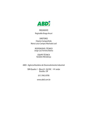 Agência Brasileira de Desenvolvimento Industrial
PRESIDENTE
Reginaldo Braga Arcuri
DIRETORES
Clayton Campanhola
Maria Luisa Campos Machado Leal
RESPONSÁVELTÉCNICO
Jorge Luís Ferreira Boeira
EQUIPETÉCNICA
Vandete Mendonça
ABDI - Agência Brasileira de Desenvolvimento Industrial
SBN Quadra 1 - Bloco B - Ed.CNC - 14º andar
Brasília / DF
(61) 3962.8700
www.abdi.com.br
 