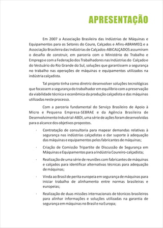 Em 2007 a Associação Brasileira das Indústrias de Máquinas e
Equipamentos para os Setores do Couro, Calçados e Afins-ABRAMEQ e a
Associação Brasileira das Indústrias de Calçados-ABICALÇADOS assumiram
o desafio de construir, em parceria com o Ministério do Trabalho e
EmpregoecomaFederaçãodosTrabalhadoresnasIndústriasdo Calçadoe
do Vestuário do Rio Grande do Sul, soluções que garantissem a segurança
no trabalho nas operações de máquinas e equipamentos utilizados na
indústriacalçadista.
Tal projeto tinha como diretriz desenvolver soluções tecnológicas
que focassema segurançado trabalhador em equilíbrio coma preservação
da viabilidade técnica e econômica da produção calçadista e das máquinas
utilizadasnesteprocesso.
Com a parceria fundamental do Serviço Brasileiro de Apoio à
Micro e Pequena Empresa-SEBRAE e da Agência Brasileira de
DesenvolvimentoIndustrial-ABDI,umasériedeaçõesforamdesenvolvidas
paraoalcancedosobjetivospropostos.
· Contratação de consultoria para mapear demandas relativas à
segurança nas indústrias calçadistas e dar suporte à adequação
dasmáquinaseequipamentospelosfabricantesdemáquinas;
· Criação de Comissão Tripartite de Discussão de Segurança em
MáquinaseEquipamentosparaaIndústriaCoureiro-calçadista;
· Realizaçãode uma série de reuniões comfabricantes de máquinas
e calçados para identificar alternativas técnicas para adequação
demáquinas;
· VindaaoBrasildeperitaeuropeiaemsegurançademáquinaspara
iniciar trabalho de alinhamento entre normas brasileiras e
europeias;
· Realização de duas missões internacionais de técnicos brasileiros
para alinhar informações e soluções utilizadas na garantia de
segurançaemmáquinasnoBrasilenaEuropa;
APRESENTAÇÃO
 
