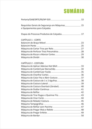 SUMÁRIO
Portaria/GAB/SRTE/RS/Nº 019
Requisitos Gerais de Segurança em Máquinas
e Equipamentos para Calçados
Etapas do Processo Produtivo de Calçados
CAPÍTULO 1 - CORTE
Balancim de Braço Móvel
Balancim Ponte
Máquina de Cortar Tiras por Rolo
Máquina de Perfurar Tiras Pneumática
Máquina de Riscar e Marcar Cortes
Máquina de Dividir
CAPÍTULO 2 - COSTURA
Máquina de Aplicar Adesivo Hot Melt
Máquina de Cambrê por Borrachão
Máquina de Cambrê por Facão
Máquina de Chanfrar Cortes
Máquina de Colar Fita e Abrir Costura
Máquina de Costura de 1 e 2 Agulhas
Máquina de Costura Lateral
Máquina de Costura Overlock (Strobel)
Máquina de Dublar Contínua
Máquina de Refilar
Máquina de Tirar Rugas e Queimar Fio
Máquina de Virar Corte
Máquina de Rebater Costura
Máquina Tampográfica
Máquina de Refilar com Pezinho
Máquina de Pregar Ilhós e Rebite
Máquina de Pregar Enfeite
Máquina de Bordar
13
15
17
23
25
27
28
29
30
33
34
35
36
37
38
39
40
41
42
43
44
45
46
47
48
49
50
 