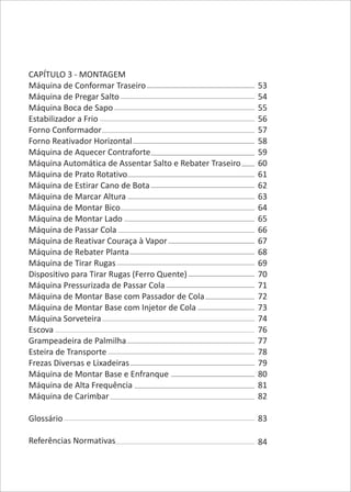 CAPÍTULO 3 - MONTAGEM
Máquina de Conformar Traseiro
Máquina de Pregar Salto
Máquina Boca de Sapo
Estabilizador a Frio
Forno Conformador
Forno Reativador Horizontal
Máquina de Aquecer Contraforte
Máquina Automática de Assentar Salto e Rebater Traseiro
Máquina de Prato Rotativo
Máquina de Estirar Cano de Bota
Máquina de Marcar Altura
Máquina de Montar Bico
Máquina de Montar Lado
Máquina de Passar Cola
Máquina de Reativar Couraça à Vapor
Máquina de Rebater Planta
Máquina de Tirar Rugas
Dispositivo para Tirar Rugas (Ferro Quente)
Máquina Pressurizada de Passar Cola
Máquina de Montar Base com Passador de Cola
Máquina de Montar Base com Injetor de Cola
Máquina Sorveteira
Escova
Grampeadeira de Palmilha
Esteira de Transporte
Frezas Diversas e Lixadeiras
Máquina de Montar Base e Enfranque
Máquina de Alta Frequência
Máquina de Carimbar
Glossário
Referências Normativas
53
54
55
56
57
58
59
60
61
62
63
64
65
66
67
68
69
70
71
72
73
74
76
77
78
79
80
81
82
83
84
 