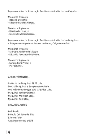 Representantes da Associação Brasileira das Indústrias de Máquinas
e Equipamentos para os Setores do Couro, Calçados e Afins:
Membros Titulares:
- Marcelo Adriano da Silva; e
- Eduardo Fernando Michelon.
Membros Suplentes:
- Sandra Corá Prelle; e
- Pier Scheffel.
Representantes da Associação Brasileira das Indústrias de Calçados:
Membros Titulares:
- Rogério Dreyer; e
- Edson de Morais Garcez.
Membros Suplentes:
- Haroldo Ferreira; e
- Gisele de Morais Garcez.
AGRADECIMENTOS:
Indústria de Máquinas ERPS Ltda.
Mecsul Máquinas e Equipamentos Ltda.
WO Máquinas e Peças para Calçados Ltda.
Máquinas Tecnomaq Ltda.
Máquinas Morbach Ltda.
Máquinas Kehl Ltda.
COLABORADORES:
Kelli Prado
Rômulo Cristiano da Silva
Sabrina Spier
Alexandre Pereira David
14
 
