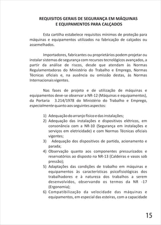 REQUISITOS GERAIS DE SEGURANÇA EM MÁQUINAS
E EQUIPAMENTOS PARA CALÇADOS
Esta cartilha estabelece requisitos mínimos de proteção para
máquinas e equipamentos utilizados na fabricação de calçados ou
assemelhados.
Importadores, fabricantes ou proprietários podem projetar ou
instalar sistemas de segurança com recursos tecnológicos avançados, a
partir da análise de riscos, desde que atendam às Normas
Regulamentadoras do Ministério do Trabalho e Emprego, Normas
Técnicas oficiais e, na ausência ou omissão destas, às Normas
Internacionaisvigentes.
Nas fases de projeto e de utilização de máquinas e
equipamentos deve-se observar a NR-12 (Máquinas e equipamentos),
da Portaria 3.214/1978 do Ministério do Trabalho e Emprego,
especialmentequantoaosseguintesaspectos:
1) Adequaçãodoarranjofísicoedasinstalações;
2) Adequação das instalações e dispositivos elétricos, em
consonância com a NR-10 (Segurança em instalações e
serviços em eletricidade) e com Normas Técnicas oficiais
vigentes;
3) Adequação dos dispositivos de partida, acionamento e
parada;
4) Observação quanto aos componentes pressurizados e
reservatórios ao disposto na NR-13 (Caldeiras e vasos sob
pressão);
5) Adaptações das condições de trabalho em máquinas e
equipamentos às características psicofisiológicas dos
trabalhadores e à natureza dos trabalhos a serem
desenvolvidos, observando os termos da NR -17
(Ergonomia);
6) Compatibilização da velocidade das máquinas e
equipamentos, em especial das esteiras, com a capacidade
15
 