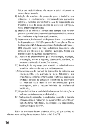 física dos trabalhadores, de modo a evitar acidentes e
outrosdanosàsaúde;
7) Adoção de medidas de proteção para o trabalho em
máquinas e equipamentos compreendendo proteções
coletivas, medidas administrativas ou de organização do
trabalho e uso de equipamento de proteção individual,
nessaordemdeprioridade;
8) Efetivação de medidas apropriadas sempre que houver
pessoascomdeficiênciaenvolvidasdiretaouindiretamente
notrabalhoemmáquinaseequipamentos;
9) Implementação das medidas de proteção em cumprimento
às disposições das NR-9 (Programa de Prevenção de Riscos
Ambientais)eNR-6(Equipamentos deProteçãoIndividual–
EPI), atuando sobre os riscos adicionais decorrentes da
emissão ou liberação de agentes químicos, físicos ou
biológicospormáquinaseequipamentos;
10) Adoção de procedimentos para manutenção, inspeção,
preparação, ajustes e reparos; observando, também, as
recomendaçõestécnicasdosfabricantes;
11) Sinalização de segurança para advertir os trabalhadores e
terceiros sobreosriscosaqueestãoexpostos;
12) Fornecimento de manual de instruções da máquina ou
equipamento, em português, pelo fabricante ou
importador, contendo informações relativas à segurança
em todas as fases de utilização. Inexistindo ou extraviado
tal manual este deverá ser reconstituído pelo
empregador, sob a responsabilidade de profissional
habilitado;
13)Disponibilizaçãoeacessibilidadedomanualdeinstruçõesa
todososusuáriosnoslocaisdetrabalho;
14) Realização de operação, manutenção, inspeção e demais
intervenções em máquinas e equipamentos somente por
trabalhadores habilitados, qualificados ou capacitados,
autorizadosparaestefim.
Todas as empresas devem observar, ainda, no que couber, as
demaisNormasRegulamentadorasdaPortaria3.214/78.
16
 