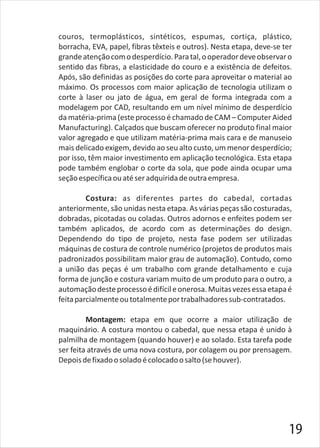 couros, termoplásticos, sintéticos, espumas, cortiça, plástico,
borracha, EVA, papel, fibras têxteis e outros). Nesta etapa, deve-se ter
grandeatençãocomodesperdício.Paratal,ooperadordeveobservaro
sentido das fibras, a elasticidade do couro e a existência de defeitos.
Após, são definidas as posições do corte para aproveitar o material ao
máximo. Os processos com maior aplicação de tecnologia utilizam o
corte à laser ou jato de água, em geral de forma integrada com a
modelagem por CAD, resultando em um nível mínimo de desperdício
da matéria-prima (este processo é chamado de CAM – Computer Aided
Manufacturing). Calçados que buscam oferecer no produto final maior
valor agregado e que utilizam matéria-prima mais cara e de manuseio
mais delicado exigem, devido ao seu alto custo, um menor desperdício;
por isso, têm maior investimento em aplicação tecnológica. Esta etapa
pode também englobar o corte da sola, que pode ainda ocupar uma
seçãoespecíficaouatéseradquiridadeoutraempresa.
Costura: as diferentes partes do cabedal, cortadas
anteriormente, são unidas nesta etapa. As várias peças são costuradas,
dobradas, picotadas ou coladas. Outros adornos e enfeites podem ser
também aplicados, de acordo com as determinações do design.
Dependendo do tipo de projeto, nesta fase podem ser utilizadas
máquinas de costura de controle numérico (projetos de produtos mais
padronizados possibilitam maior grau de automação). Contudo, como
a união das peças é um trabalho com grande detalhamento e cuja
forma de junção e costura variam muito de um produto para o outro, a
automaçãodesteprocessoédifícileonerosa.Muitasvezesessaetapaé
feitaparcialmenteoutotalmenteportrabalhadoressub-contratados.
Montagem: etapa em que ocorre a maior utilização de
maquinário. A costura montou o cabedal, que nessa etapa é unido à
palmilha de montagem (quando houver) e ao solado. Esta tarefa pode
ser feita através de uma nova costura, por colagem ou por prensagem.
Depoisdefixadoosoladoécolocadoosalto(sehouver).
19
 