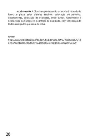 Acabamento: A última etapa é quando o calçado é retirado da
forma e passa pelos últimos detalhes: colocação de palmilha,
enceramento, colocação de etiquetas, entre outros. Geralmente é
nesta etapa que acontece o controle de qualidade, com verificação de
todososcalçadosquesaemdalinha.
Fonte:
http://www.biblioteca.sebrae.com.br/bds/BDS.nsf/33460BD8352D43
61832573410063BBBD/$File/00%20relat%C3%B3rio%20final.pdf
20
 