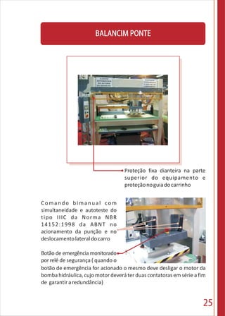 25
BALANCIM PONTE
Proteção fixa dianteira na parte
superior do equipamento e
proteçãonoguiadocarrinho
Comando bimanual com
simultaneidade e autoteste do
tipo IIIC da Norma NBR
14152:1998 da ABNT no
acionamento da punção e no
deslocamentolateraldocarro
Botão de emergência monitorado
porrelé de segurança ( quando o
botão de emergência for acionado o mesmo deve desligar o motor da
bomba hidráulica, cujo motor deverá ter duas contatoras em série a fim
de garantiraredundância)
 